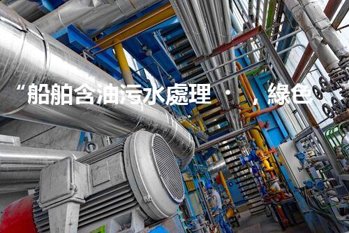“船舶含油污水處理，綠色航行新篇章”